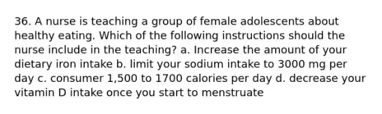 36. A nurse is teaching a group of female adolescents about healthy eating. Which of the following instructions should the nurse include in the teaching? a. Increase the amount of your dietary iron intake b. limit your sodium intake to 3000 mg per day c. consumer 1,500 to 1700 calories per day d. decrease your vitamin D intake once you start to menstruate