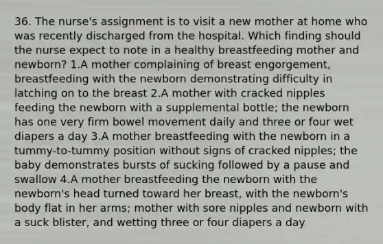 36. The nurse's assignment is to visit a new mother at home who was recently discharged from the hospital. Which finding should the nurse expect to note in a healthy breastfeeding mother and newborn? 1.A mother complaining of breast engorgement, breastfeeding with the newborn demonstrating difficulty in latching on to the breast 2.A mother with cracked nipples feeding the newborn with a supplemental bottle; the newborn has one very firm bowel movement daily and three or four wet diapers a day 3.A mother breastfeeding with the newborn in a tummy-to-tummy position without signs of cracked nipples; the baby demonstrates bursts of sucking followed by a pause and swallow 4.A mother breastfeeding the newborn with the newborn's head turned toward her breast, with the newborn's body flat in her arms; mother with sore nipples and newborn with a suck blister, and wetting three or four diapers a day