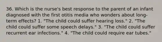 36. Which is the nurse's best response to the parent of an infant diagnosed with the first otitis media who wonders about long-term effects? 1. "The child could suffer hearing loss." 2. "The child could suffer some speech delays." 3. "The child could suffer recurrent ear infections." 4. "The child could require ear tubes."