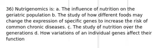 36) Nutrigenomics is: a. The influence of nutrition on the geriatric population b. The study of how different foods may change the expression of specific genes to increase the risk of common chronic diseases. c. The study of nutrition over the generations d. How variations of an individual genes affect their function