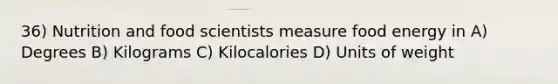 36) Nutrition and food scientists measure food energy in A) Degrees B) Kilograms C) Kilocalories D) Units of weight