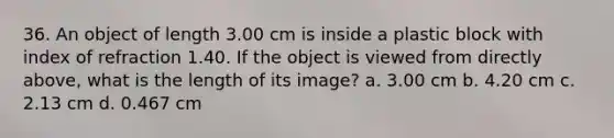 36. An object of length 3.00 cm is inside a plastic block with index of refraction 1.40. If the object is viewed from directly above, what is the length of its image? a. 3.00 cm b. 4.20 cm c. 2.13 cm d. 0.467 cm