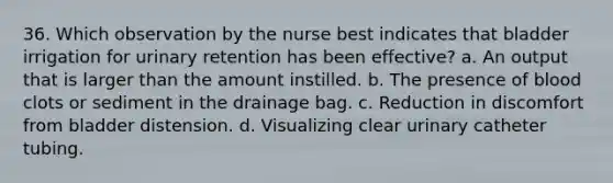 36. Which observation by the nurse best indicates that bladder irrigation for urinary retention has been effective? a. An output that is larger than the amount instilled. b. The presence of blood clots or sediment in the drainage bag. c. Reduction in discomfort from bladder distension. d. Visualizing clear urinary catheter tubing.