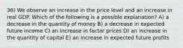 36) We observe an increase in the price level and an increase in real GDP. Which of the following is a possible explanation? A) a decrease in the quantity of money B) a decrease in expected future income C) an increase in factor prices D) an increase in the quantity of capital E) an increase in expected future profits