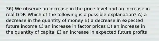 36) We observe an increase in the price level and an increase in real GDP. Which of the following is a possible explanation? A) a decrease in the quantity of money B) a decrease in expected future income C) an increase in factor prices D) an increase in the quantity of capital E) an increase in expected future profits