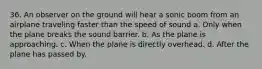 36. An observer on the ground will hear a sonic boom from an airplane traveling faster than the speed of sound a. Only when the plane breaks the sound barrier. b. As the plane is approaching. c. When the plane is directly overhead. d. After the plane has passed by.