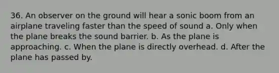 36. An observer on the ground will hear a sonic boom from an airplane traveling faster than the speed of sound a. Only when the plane breaks the sound barrier. b. As the plane is approaching. c. When the plane is directly overhead. d. After the plane has passed by.