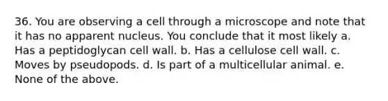 36. You are observing a cell through a microscope and note that it has no apparent nucleus. You conclude that it most likely a. Has a peptidoglycan cell wall. b. Has a cellulose cell wall. c. Moves by pseudopods. d. Is part of a multicellular animal. e. None of the above.