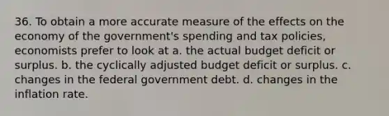 36. To obtain a more accurate measure of the effects on the economy of the government's spending and tax policies, economists prefer to look at a. the actual budget deficit or surplus. b. the cyclically adjusted budget deficit or surplus. c. changes in the federal government debt. d. changes in the inflation rate.