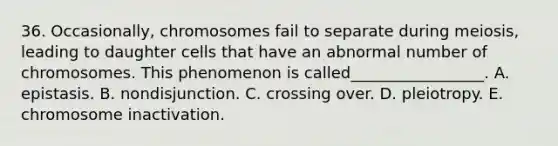 36. Occasionally, chromosomes fail to separate during meiosis, leading to daughter cells that have an abnormal number of chromosomes. This phenomenon is called_________________. A. epistasis. B. nondisjunction. C. crossing over. D. pleiotropy. E. chromosome inactivation.