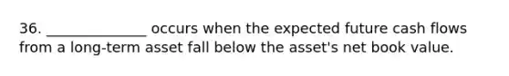 36. ______________ occurs when the expected future cash flows from a long-term asset fall below the asset's net book value.