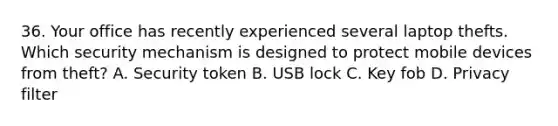 36. Your office has recently experienced several laptop thefts. Which security mechanism is designed to protect mobile devices from theft? A. Security token B. USB lock C. Key fob D. Privacy filter