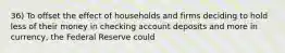 36) To offset the effect of households and firms deciding to hold less of their money in checking account deposits and more in currency, the Federal Reserve could