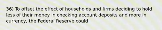 36) To offset the effect of households and firms deciding to hold less of their money in checking account deposits and more in currency, the Federal Reserve could