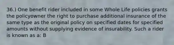 36.) One benefit rider included in some Whole Life policies grants the policyowner the right to purchase additional insurance of the same type as the original policy on specified dates for specified amounts without supplying evidence of insurability. Such a rider is known as a: B