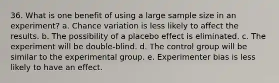 36. What is one benefit of using a large sample size in an experiment? a. Chance variation is less likely to affect the results. b. The possibility of a placebo effect is eliminated. c. The experiment will be double-blind. d. The control group will be similar to the experimental group. e. Experimenter bias is less likely to have an effect.