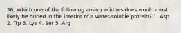 36. Which one of the following amino acid residues would most likely be buried in the interior of a water-soluble protein? 1. Asp 2. Trp 3. Lys 4. Ser 5. Arg