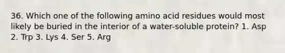 36. Which one of the following amino acid residues would most likely be buried in the interior of a water-soluble protein? 1. Asp 2. Trp 3. Lys 4. Ser 5. Arg