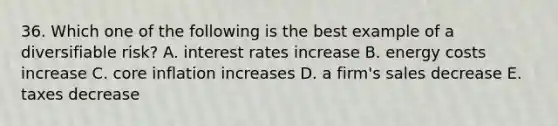 36. Which one of the following is the best example of a diversifiable risk? A. interest rates increase B. energy costs increase C. core inflation increases D. a firm's sales decrease E. taxes decrease