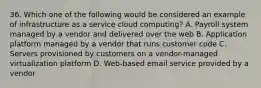 36. Which one of the following would be considered an example of infrastructure as a service cloud computing? A. Payroll system managed by a vendor and delivered over the web B. Application platform managed by a vendor that runs customer code C. Servers provisioned by customers on a vendor-managed virtualization platform D. Web-based email service provided by a vendor