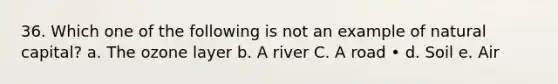 36. Which one of the following is not an example of natural capital? a. The ozone layer b. A river C. A road • d. Soil e. Air