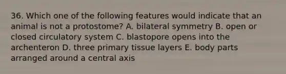 36. Which one of the following features would indicate that an animal is not a protostome? A. bilateral symmetry B. open or closed circulatory system C. blastopore opens into the archenteron D. three primary tissue layers E. body parts arranged around a central axis