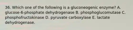 36. Which one of the following is a gluconeogenic enzyme? A. glucose-6-phosphate dehydrogenase B. phosphoglucomutase C. phosphofructokinase D. pyruvate carboxylase E. lactate dehydrogenase.