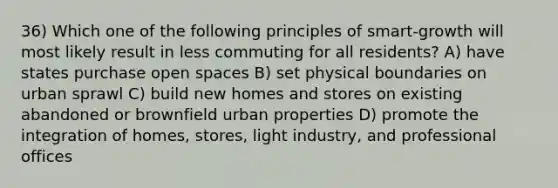 36) Which one of the following principles of smart-growth will most likely result in less commuting for all residents? A) have states purchase open spaces B) set physical boundaries on urban sprawl C) build new homes and stores on existing abandoned or brownfield urban properties D) promote the integration of homes, stores, light industry, and professional offices