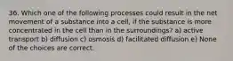 36. Which one of the following processes could result in the net movement of a substance into a cell, if the substance is more concentrated in the cell than in the surroundings? a) active transport b) diffusion c) osmosis d) facilitated diffusion e) None of the choices are correct.