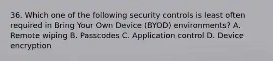 36. Which one of the following security controls is least often required in Bring Your Own Device (BYOD) environments? A. Remote wiping B. Passcodes C. Application control D. Device encryption