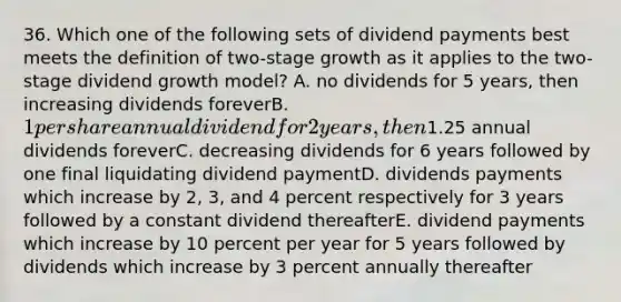 36. Which one of the following sets of dividend payments best meets the definition of two-stage growth as it applies to the two-stage dividend growth model? A. no dividends for 5 years, then increasing dividends foreverB. 1 per share annual dividend for 2 years, then1.25 annual dividends foreverC. decreasing dividends for 6 years followed by one final liquidating dividend paymentD. dividends payments which increase by 2, 3, and 4 percent respectively for 3 years followed by a constant dividend thereafterE. dividend payments which increase by 10 percent per year for 5 years followed by dividends which increase by 3 percent annually thereafter