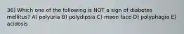 36) Which one of the following is NOT a sign of diabetes mellitus? A) polyuria B) polydipsia C) moon face D) polyphagia E) acidosis