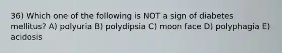 36) Which one of the following is NOT a sign of diabetes mellitus? A) polyuria B) polydipsia C) moon face D) polyphagia E) acidosis