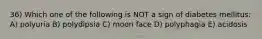 36) Which one of the following is NOT a sign of diabetes mellitus: A) polyuria B) polydipsia C) moon face D) polyphagia E) acidosis