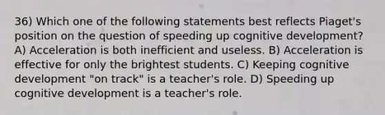 36) Which one of the following statements best reflects Piaget's position on the question of speeding up cognitive development? A) Acceleration is both inefficient and useless. B) Acceleration is effective for only the brightest students. C) Keeping cognitive development "on track" is a teacher's role. D) Speeding up cognitive development is a teacher's role.