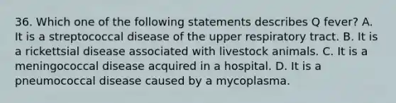 36. Which one of the following statements describes Q fever? A. It is a streptococcal disease of the upper respiratory tract. B. It is a rickettsial disease associated with livestock animals. C. It is a meningococcal disease acquired in a hospital. D. It is a pneumococcal disease caused by a mycoplasma.