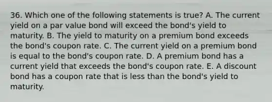 36. Which one of the following statements is true? A. The current yield on a par value bond will exceed the bond's yield to maturity. B. The yield to maturity on a premium bond exceeds the bond's coupon rate. C. The current yield on a premium bond is equal to the bond's coupon rate. D. A premium bond has a current yield that exceeds the bond's coupon rate. E. A discount bond has a coupon rate that is less than the bond's yield to maturity.