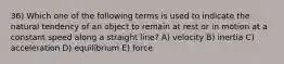 36) Which one of the following terms is used to indicate the natural tendency of an object to remain at rest or in motion at a constant speed along a straight line? A) velocity B) inertia C) acceleration D) equilibrium E) force