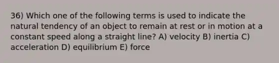 36) Which one of the following terms is used to indicate the natural tendency of an object to remain at rest or in motion at a constant speed along a straight line? A) velocity B) inertia C) acceleration D) equilibrium E) force