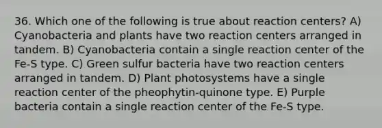 36. Which one of the following is true about reaction centers? A) Cyanobacteria and plants have two reaction centers arranged in tandem. B) Cyanobacteria contain a single reaction center of the Fe-S type. C) Green sulfur bacteria have two reaction centers arranged in tandem. D) Plant photosystems have a single reaction center of the pheophytin-quinone type. E) Purple bacteria contain a single reaction center of the Fe-S type.