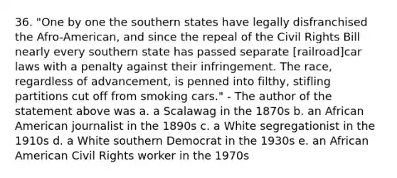 36. "One by one the southern states have legally disfranchised the Afro-American, and since the repeal of the Civil Rights Bill nearly every southern state has passed separate [railroad]car laws with a penalty against their infringement. The race, regardless of advancement, is penned into filthy, stifling partitions cut off from smoking cars." - The author of the statement above was a. a Scalawag in the 1870s b. an African American journalist in the 1890s c. a White segregationist in the 1910s d. a White southern Democrat in the 1930s e. an African American Civil Rights worker in the 1970s