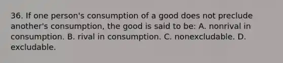 36. If one person's consumption of a good does not preclude another's consumption, the good is said to be: A. nonrival in consumption. B. rival in consumption. C. nonexcludable. D. excludable.