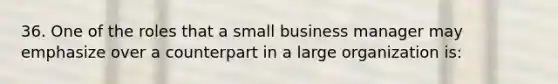 36. One of the roles that a small business manager may emphasize over a counterpart in a large organization is: