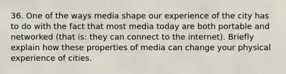 36. One of the ways media shape our experience of the city has to do with the fact that most media today are both portable and networked (that is: they can connect to the internet). Briefly explain how these properties of media can change your physical experience of cities.