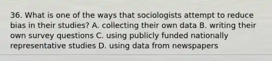 36. What is one of the ways that sociologists attempt to reduce bias in their studies? A. collecting their own data B. writing their own survey questions C. using publicly funded nationally representative studies D. using data from newspapers