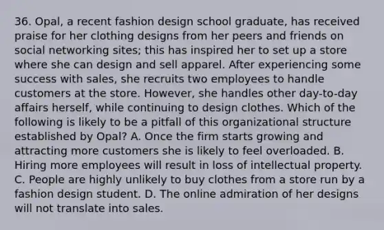 36. Opal, a recent fashion design school graduate, has received praise for her clothing designs from her peers and friends on social networking sites; this has inspired her to set up a store where she can design and sell apparel. After experiencing some success with sales, she recruits two employees to handle customers at the store. However, she handles other day-to-day affairs herself, while continuing to design clothes. Which of the following is likely to be a pitfall of this organizational structure established by Opal? A. Once the firm starts growing and attracting more customers she is likely to feel overloaded. B. Hiring more employees will result in loss of intellectual property. C. People are highly unlikely to buy clothes from a store run by a fashion design student. D. The online admiration of her designs will not translate into sales.