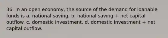 36. In an open economy, the source of the demand for loanable funds is a. national saving. b. national saving + net capital outflow. c. domestic investment. d. domestic investment + net capital outflow.