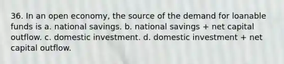 36. In an open economy, the source of the demand for loanable funds is a. national savings. b. national savings + net capital outflow. c. domestic investment. d. domestic investment + net capital outflow.