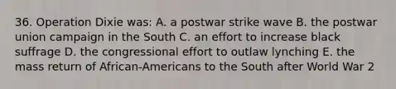 36. Operation Dixie was: A. a postwar strike wave B. the postwar union campaign in the South C. an effort to increase black suffrage D. the congressional effort to outlaw lynching E. the mass return of African-Americans to the South after World War 2