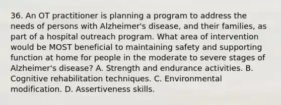 36. An OT practitioner is planning a program to address the needs of persons with Alzheimer's disease, and their families, as part of a hospital outreach program. What area of intervention would be MOST beneficial to maintaining safety and supporting function at home for people in the moderate to severe stages of Alzheimer's disease? A. Strength and endurance activities. B. Cognitive rehabilitation techniques. C. Environmental modification. D. Assertiveness skills.